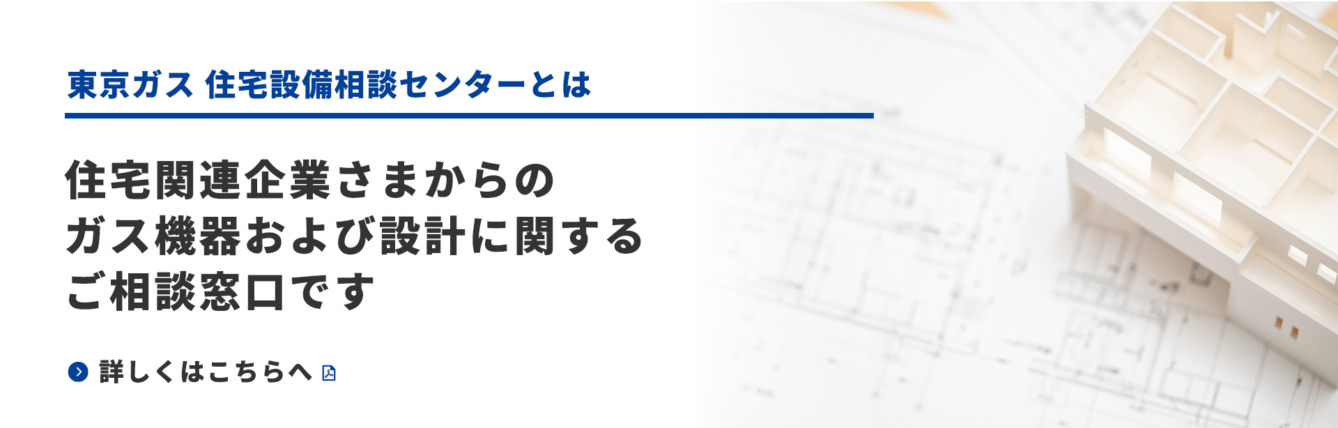 東京ガス住宅設備相談センターとは　住宅関連企業さまからのガス機器および設計に関するご相談窓口です　詳しくはこちらへ